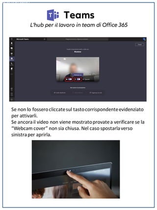 Teams
L'hub per il lavoro in team di Office 365
NON DISPONIBILE
Se non lo fosserocliccatesul tastocorrispondenteevidenziato
per attivarli.
Se ancorail video non viene mostratoprovatea verificare se la
“Webcam cover” non sia chiusa. Nel caso spostarlaverso
sinistraper aprirla.
 