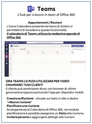 Teams
L'hub per il lavoro in team di Office 365
Appuntamenti/ Riunioni
L’icona Calendariopresentenelmenù di sinistra vi
permetterà di accedere a questa funzionalità
Il calendariodi Teams utilizzala medesima agenda di
Office 365.
ORA TEAMS LO PUOIUTILIZZAREPER VIDEO
CHIAMAREI TUOICLIENTI
Il cliente può partecipare da pc con browserdi ultima
generazioneoppurescaricando l’app per dispositivi mobili.
CreazioneRiunione– cliccate sul tasto in alto a destra
“+Nuova riunione”
Pianificareuna riunione
Analogamenteal Calendariodi Office 365, nel modulo
pianificazioneè possibile assegnare un titolo alla riunione,
invitarepersonee aggiungere dettagli alle riunioni.
 