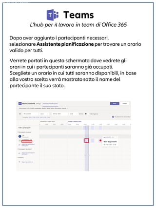 Teams
L'hub per il lavoro in team di Office 365
Dopoaver aggiunto i partecipanti necessari,
selezionareAssistentepianificazione per trovare un orario
valido per tutti.
NON DISPONIBILE
Verrete portati in questa schermata dove vedrete gli
orari in cui i partecipanti sarannogià occupati.
Scegliete un orario in cui tutti sarannodisponibili, in base
alla vostra scelta verrà mostrato sotto il nomedel
partecipante il suo stato.
 