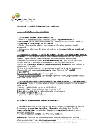 Capitolo 1 : le radici della psicologia relazionale


A. le origini delle teorie sistemiche:


1. radici nella cultura americana anni 50 :
 tendenza al superamento della settorializzazione : approccio olistico
= terreno fertile per sviluppo di nuovi ambiti conoscitivi ( antropologia, sociologia) :
= conoscenza dei contesti socio-culturali.
= Studio influenze delle relazioni e organizzazioni famigliari su sviluppo della
personalità
= spostamento attenzione dai fattori intrapsichici ai fenomeni interpersonali e ai
contesti.

2. Impalcatura teorica : la teoria dei sistemi : biologo Von Bertalanffy, anni 30.
Bateson : “la struttura che conette” diversi settori della conoscenza nei concetti di
sistema, organizzazione, autoregolazione, causalità circolare e equifinalità.
= valutare ogni fenomeno nella prospettiva dell’intero, non considerarlo come
somme delle parto scomponibili, analizzabili in termine di causa-effetto.
= superare un modello meccani statico di causalità lineare che isola e allinea le
singole parti di un tutto
Modello di causalità circolare . complesse interazioni tra le parti e valutazione
globalmente nelle loro connessioni reciproche. Interesse su “ totalità
organizzate”.
Concezione “organistica” ( complesso globale)
= nuovo linguaggio scientifico applicato agli organismi viventi, organizzazioni sociali,
macchine, sistemi umani.

3. Prospettiva sistemica : interdipendenza e interrelazione di tutti i fenomeni :
un sistema : un tutto integrato le cui proprietà non possono essere ridotte a quelle
delle sue parti.
= estrarre caratteristiche comuni a tutti i sistemi
Sistemi. Miller : “insiemi di unità interagenti tra loro”
Prima cibernetica : teorie matematica sulla comunicazione
Pensiero olistico di Bateson
= processo unificante della conoscenza


B. relazioni interpersonali e teorie sistemiche :


1. Onnis : interazione umana si organizza secondo i criteri e modalità di un sistema
Introduzione prospettiva sistemico - cibernetica allo studio della famiglia :
gruppo di palo alto : Watzlawick, Jackson, Haley, Weakland :continuatori
pensiero batesoniano
Teorie sulla comunicazione : input/opuput, feed back.

OPsonline.it – la principale web community italiana per studenti e professionisti della Psicologia
Appunti d’esame, tesi di laurea, articoli, forum di discussione, eventi, annunci di lavoro, esame di stato, ecc…
E-mail: info@opsonline.it – Web: http://www.opsonline.it
Gestito da Obiettivo Psicologia srl, via Castel Colonna 34, 00179, Roma - p.iva: 07584501006
 