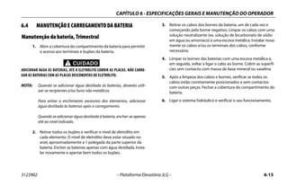 CAPÍTULO 6 - ESPECIFICAÇÕES GERAIS E MANUTENÇÃO DO OPERADOR
3123902 – Plataforma Elevatória JLG – 6-15
6.4 MANUTENÇÃO E CARREGAMENTO DA BATERIA
Manutenção da bateria, Trimestral
1. Abrir a cobertura do compartimento da bateria para permitir
o acesso aos terminais e bujões da bateria.
CUIDADO
ADICIONAR ÁGUA ÀS BATERIAS, ATÉ O ELETRÓLITO COBRIR AS PLACAS. NÃO CARRE-
GAR AS BATERIAS COM AS PLACAS DESCOBERTAS DE ELETRÓLITO.
NOTA: Quando se adicionar água destilada às baterias, deverão utili-
zar-se recipientes e/ou funis não metálicos.
Para evitar o enchimento excessivo dos elementos, adicionar
água destilada às baterias após o carregamento.
Quando se adicionar água destilada à bateria, encher-se apenas
até ao nível indicado.
2. Retirar todos os bujões e verificar o nível de eletrólito em
cada elemento. O nível de eletrólito deve estar situado no
anel, aproximadamente a 1 polegada da parte superior da
bateria. Encher as baterias apenas com água destilada. Insta-
lar novamente e apertar bem todos os bujões.
3. Retirar os cabos dos bornes da bateria, um de cada vez e
começando pelo borne negativo. Limpar os cabos com uma
solução neutralizante (ex. solução de bicarbonato de sódio
em água ou amoníaco) e uma escova metálica. Instalar nova-
mente os cabos e/ou os terminais dos cabos, conforme
necessário.
4. Limpar os bornes das baterias com uma escova metálica e,
em seguida, voltar a ligar o cabo ao borne. Cobrir as superfí-
cies sem contacto com massa de base mineral ou vaselina.
5. Após a limpeza dos cabos e bornes, verificar se todos os
cabos estão corretamente posicionados e sem contactos
com outras peças. Fechar a cobertura do compartimento da
bateria.
6. Ligar o sistema hidráulico e verificar o seu funcionamento.
 