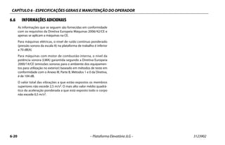 CAPÍTULO 6 - ESPECIFICAÇÕES GERAIS E MANUTENÇÃO DO OPERADOR
6-20 – Plataforma Elevatória JLG – 3123902
6.6 INFORMAÇÕES ADICIONAIS
As informações que se seguem são fornecidas em conformidade
com os requisitos da Diretiva Europeia Máquinas 2006/42/CE e
apenas se aplicam a máquinas na CE.
Para máquinas elétricas, o nível de ruído contínuo ponderado
(pressão sonora da escala A) na plataforma de trabalho é inferior
a 70 dB(A)
Para máquinas com motor de combustão interna, o nível da
potência sonora (LWA) garantida segundo a Diretiva Europeia
2000/14/CE (emissões sonoras para o ambiente dos equipamen-
tos para utilização no exterior) baseado em métodos de teste em
conformidade com o Anexo III, Parte B, Métodos 1 e 0 da Diretiva,
é de 104 dB.
O valor total das vibrações a que estão expostos os membros
superiores não excede 2,5 m/s2. O mais alto valor médio quadrá-
tico da aceleração ponderada a que está exposto todo o corpo
não excede 0,5 m/s2.
 