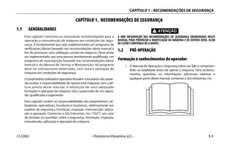 CAPÍTULO 1 - RECOMENDAÇÕES DE SEGURANÇA
3123902 – Plataforma Elevatória JLG – 1-1
CAPÍTULO 1. RECOMENDAÇÕES DE SEGURANÇA
1.1 GENERALIDADES
Este capítulo menciona as necessárias recomendações para a
operação e manutenção da máquina em condições de segu-
rança. É fundamental que seja implementado um programa de
verificações diárias baseado nas recomendações deste manual a
fim de promover uma utilização correta da máquina. Deve ainda
ser implementado, por uma pessoa devidamente qualificada, um
programa de manutenção baseado nas recomendações deste
manual e do Manual de Serviço e Manutenção; tal programa
deve ser estritamente observado, com vista à operação da
máquina em condições de segurança.
O proprietário/utilizador/operador/locador e locatário não pode-
rão aceitar a responsabilidade de operar esta máquina, sem a lei-
tura prévia deste manual, a obtenção de uma adequada
formação e operação da máquina sob a supervisão de um opera-
dor qualificado e experiente.
Este capítulo contém as responsabilidades dos proprietários, uti-
lizadores, operadores, locadores e locatários, relativamente aos
aspetos de segurança, formação, inspeção, manutenção, aplica-
ção e operação. Contactar a JLG Industries, Inc. (“JLG”), em caso
de dúvidas ou questões sobre a segurança, formação, inspeção,
manutenção, aplicação e operação da máquina.
A NÃO OBSERVAÇÃO DAS RECOMENDAÇÕES DE SEGURANÇA ENUMERADAS NESTE
MANUAL PODE PROVOCAR A DANIFICAÇÃO DA MÁQUINA E DE OUTROS BENS, ALÉM
DE LESÕES CORPORAIS OU A MORTE.
1.2 PRÉ-OPERAÇÃO
Formação e conhecimentos do operador
• O Manual de Operação e Segurança deve ser lido e compreen-
dido na totalidade antes de operar a máquina. Para esclareci-
mentos, questões, ou informações adicionais relativas a
qualquer parte deste manual, contactar a JLG Industries, Inc.
 