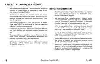 CAPÍTULO 1 - RECOMENDAÇÕES DE SEGURANÇA
1-2 – Plataforma Elevatória JLG – 3123902
• Um operador não deve aceitar a responsabilidade de operar a
máquina até receber formação adequada por parte de pes-
soas competentes e qualificadas.
• Permitir que a máquina seja operada apenas por pessoas
autorizadas e qualificadas e que tenham demonstrado com-
preender a operação e manutenção da máquina em condi-
ções de segurança.
• Ler, compreender e observar todas as mensagens de PERIGO,
ATENÇÃO e CUIDADO e as instruções de operação afixadas na
máquina e constantes deste manual.
• Garantir que a máquina é utilizada nas condições definidas
para a sua utilização em segurança, conforme indicado pela
JLG.
• Todo o pessoal de operação deve estar perfeitamente familia-
rizado com os comandos e procedimentos de emergência da
máquina, conforme as indicações deste manual.
• Ler, compreender e observar todos os regulamentos internos
da empresa e oficiais relativos à sua utilização e operação
deste tipo de máquinas.
Inspeção do local de trabalho
• Deverão ser tomadas, por parte do utilizador, precauções de
forma a evitar todos os riscos na área de trabalho antes e
durante a operação da máquina.
• Não operar ou elevar a plataforma com a máquina posicio-
nada sobre camiões, atrelados, vagões de caminho-de-ferro,
barcaças, andaimes ou outros equipamentos ou estruturas,
exceto se a aplicação for aprovada por escrito pela JLG.
• Antes da operação, verificar a existência de riscos aéreos na
área de trabalho, como por exemplo, cabos elétricos, pontes-
guindastes e outras potenciais obstruções aéreas.
• Verificar a existência de buracos, lombas, desníveis, obstru-
ções, resíduos, buracos ocultos e outros riscos potenciais exis-
tentes nas superfícies de operação.
• Verificar a existência de locais de perigos na área de trabalho.
Não operar a máquina em atmosferas perigosas, exceto
quando aprovado por escrito pela JLG.
• Verificar se a superfície de assentamento tem condições para
suportar a carga máxima indicada no autocolante da carga
dos pneus localizado no chassis adjacente a cada jante. Não
caminhar sobre superfícies sem proteção.
 