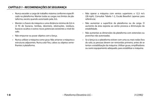CAPÍTULO 1 - RECOMENDAÇÕES DE SEGURANÇA
1-8 – Plataforma Elevatória JLG – 3123902
• Nunca exceder a carga de trabalho máxima conforme especifi-
cado na plataforma. Manter todas as cargas nos limites da pla-
taforma, exceto quando autorizado pela JLG.
• Manter o chassis da máquina a uma distância mínima de 0,6 m
(2 ft) de buracos, lombas, desníveis, obstruções, resíduos,
buracos ocultos e outros riscos potenciais existentes a nível do
solo.
• Não empurrar ou puxar objetos com a lança.
• Nunca utilizar a máquina como grua. Não amarrar a máquina a
estruturas adjacentes. Nunca atar fios, cabos ou objetos seme-
lhantes à plataforma.
• Não operar a máquina com ventos superiores a 12,5 m/s
(28 mph). Consultar Tabela 1-2, Escala Beaufort (apenas para
referência).
• Não aumentar a superfície da plataforma ou da carga. O
aumento da área exposta ao vento provoca a diminuição da
estabilidade.
• Não aumentar as dimensões da plataforma com extensões ou
pranchas não autorizadas.
• Se a lança ou a plataforma estiver com uma ou mais rodas fora
do solo, as pessoas devem ser removidas primeiro, antes de se
tentar a estabilização da máquina. Utilizar gruas, empilhadores
ou outro equipamento adequado, para estabilizar a máquina.
 