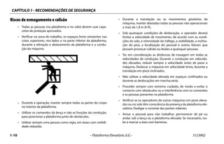CAPÍTULO 1 - RECOMENDAÇÕES DE SEGURANÇA
1-10 – Plataforma Elevatória JLG – 3123902
Riscos de esmagamento e colisão
• Todas as pessoas (na plataforma e no solo) devem usar capa-
cetes de proteção aprovados.
• Verificar na zona de trabalho, os espaços livres existentes nas
cotas superiores, nos lados e na parte inferior da plataforma,
durante a elevação e abaixamento da plataforma e a condu-
ção da máquina.
• Durante a operação, manter sempre todas as partes do corpo
no interior da plataforma.
• Utilizar os comandos da lança e não as funções da condução,
para posicionar a plataforma junto de obstáculos.
• Utilizar sempre uma pessoa como vigia, em áreas com visibili-
dade reduzida.
• Durante a translação ou os movimentos giratórios da
máquina, manter afastadas todas as pessoas não operacionais
a mais de 1,8 m (6 ft).
• Sob quaisquer condições de deslocação, o operador deverá
limitar a velocidade de movimento, de acordo com as condi-
ções do solo, a intensidade do tráfego, a visibilidade, a inclina-
ção do piso, a localização do pessoal e outros fatores que
possam provocar colisão ou lesões a quaisquer pessoas.
• Ter em consideração as distâncias de travagem em todas as
velocidades de condução. Durante a condução em velocida-
des elevadas, reduzir sempre a velocidade antes de parar a
máquina. Deslocar a máquina em velocidade lenta, durante a
translação em pisos inclinados.
• Não utilizar a velocidade elevada em espaços confinados ou
durante as deslocações em marcha-atrás.
• Proceder sempre com extremo cuidado, de modo a evitar o
contacto com obstáculos ou a interferência com os comandos
e as pessoas presentes na plataforma.
• Verificar se os operadores de outras máquinas em pisos eleva-
dos ou no solo têm consciência da presença da plataforma ele-
vatória. Desligar a corrente das pontes rolantes.
• Avisar o pessoal para não trabalhar, permanecer de pé ou
andar sob a lança ou a plataforma elevada. Se necessário, iso-
lar e marcar a área com barreiras.
 