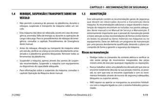 CAPÍTULO 1 - RECOMENDAÇÕES DE SEGURANÇA
3123902 – Plataforma Elevatória JLG – 1-11
1.4 REBOQUE, SUSPENSÃO E TRANSPORTE SOBRE UM
VEÍCULO
• Não permitir a presença de pessoas na plataforma, durante o
reboque, suspensão e transporte da máquina sobre um veí-
culo.
• Esta máquina não deve ser rebocada, exceto em caso de emer-
gência, anomalia, falha de energia ou durante as operações de
carga e descarga. Para os procedimentos de reboque de emer-
gência, consultar o capítulo Procedimentos de Emergência
deste manual.
• Antes do reboque, elevação ou transporte da máquina sobre
um veículo, verificar se a lança se encontra devidamente arma-
zenada e a plataforma giratória bloqueada. Remover todas as
ferramentas da plataforma.
• Suspender a máquina, apenas através dos pontos de suspen-
são recomendados. Suspender a máquina com equipamento
ou dispositivos de capacidade adequada.
• Para informações sobre a suspensão da máquina, consultar o
capítulo Operação da Máquina deste manual.
1.5 MANUTENÇÃO
Este subcapítulo contém as recomendações gerais de segurança
que devem ser observadas durante a manutenção desta
máquina. As recomendações adicionais a seguir durante a manu-
tenção da máquina encontram-se incluídas nos pontos adequa-
dos deste manual e no Manual de Serviço e Manutenção. É
extremamente importante que o pessoal de manutenção preste
a maior atenção a estas recomendações de forma a evitar eventu-
ais lesões no pessoal ou danos materiais nas máquinas ou no
equipamento. Deve ser definido um programa de manutenção
por uma pessoa devidamente qualificada, devendo o plano ser
cumprido de forma a garantir a segurança da máquina.
Riscos na manutenção
• Desligar todos os comandos da corrente elétrica e verificar se
não existe perigo de movimentos inesperados das peças
móveis antes de executar quaisquer regulações ou reparações.
• Nunca trabalhar sobre uma plataforma elevada até que esta se
encontre totalmente descida na sua posição máxima, se possí-
vel, ou sem que esta se encontre suportada e com os movi-
mentos limitados através de escoras de segurança adequadas,
bloqueios ou suportes aéreos.
• NÃO reparar ou apertar as mangueiras ou acessórios hidráuli-
cos com a máquina ligada ou com o sistema hidráulico pressu-
rizado.
 