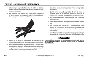CAPÍTULO 1 - RECOMENDAÇÕES DE SEGURANÇA
1-12 – Plataforma Elevatória JLG – 3123902
• Retirar sempre a pressão hidráulica de todos os circuitos
hidráulicos antes de serem desapertados ou retirados os com-
ponentes hidráulicos.
• NÃO utilizar as mãos para localizar fugas. Utilizar um pedaço
de cartão ou papel para localizar as fugas. Usar luvas para aju-
dar a proteger as mãos do fluido hidráulico.
• Verificar se as peças ou componentes de substituição são
idênticos ou equivalentes às peças ou componentes originais.
• Nunca tentar movimentar peças pesadas sem a assistência de
um dispositivo mecânico. Não pousar objetos pesados numa
posição instável. Verificar se existe um apoio adequado
quando da elevação de componentes da máquina.
• Não utilizar a máquina como ponto de massa para operações
de soldadura.
• Quando forem executadas operações de corte de metal ou
soldadura, terão de ser tomadas medidas de proteção do
chassis contra exposição direta a solda e a limalhas de metal.
• Não abastecer a máquina com combustível, com o motor em
funcionamento.
• Utilizar apenas solventes de limpeza aprovados e não inflamá-
veis.
• Não substituir itens críticos para a estabilidade, tais como
baterias ou pneus cheios, por itens com pesos ou especifica-
ções diferentes. Não modificar a unidade de forma a afetar a
estabilidade.
• Consultar o Manual de Serviço e Manutenção para a obtenção
de informações sobre pesos de objetos de estabilidade crítica.
A MODIFICAÇÃO OU ALTERAÇÃO DA PLATAFORMA ELEVATÓRIA DEVE APENAS SER
EFETUADA APÓS A RECEÇÃO DA RESPETIVA AUTORIZAÇÃO POR ESCRITO EMITIDA
PELO FABRICANTE.
 