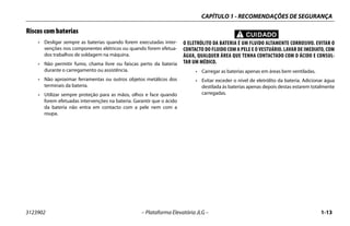 CAPÍTULO 1 - RECOMENDAÇÕES DE SEGURANÇA
3123902 – Plataforma Elevatória JLG – 1-13
Riscos com baterias
• Desligar sempre as baterias quando forem executadas inter-
venções nos componentes elétricos ou quando forem efetua-
dos trabalhos de soldagem na máquina.
• Não permitir fumo, chama livre ou faíscas perto da bateria
durante o carregamento ou assistência.
• Não aproximar ferramentas ou outros objetos metálicos dos
terminais da bateria.
• Utilizar sempre proteção para as mãos, olhos e face quando
forem efetuadas intervenções na bateria. Garantir que o ácido
da bateria não entra em contacto com a pele nem com a
roupa.
CUIDADO
O ELETRÓLITO DA BATERIA É UM FLUIDO ALTAMENTE CORROSIVO. EVITAR O
CONTACTO DO FLUIDO COM A PELE E O VESTUÁRIO. LAVAR DE IMEDIATO, COM
ÁGUA, QUALQUER ÁREA QUE TENHA CONTACTADO COM O ÁCIDO E CONSUL-
TAR UM MÉDICO.
• Carregar as baterias apenas em áreas bem ventiladas.
• Evitar exceder o nível de eletrólito da bateria. Adicionar água
destilada às baterias apenas depois destas estarem totalmente
carregadas.
 