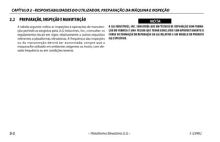 CAPÍTULO 2 - RESPONSABILIDADES DO UTILIZADOR, PREPARAÇÃO DA MÁQUINA E INSPEÇÃO
2-2 – Plataforma Elevatória JLG – 3123902
2.2 PREPARAÇÃO, INSPEÇÃO E MANUTENÇÃO
A tabela seguinte indica as inspeções e operações de manuten-
ção periódicas exigidas pela JLG Industries, Inc.; consultar os
regulamentos locais em vigor, relativamente a outros requisitos
referentes a plataformas elevatórias. A frequência das inspeções
ou da manutenção deverá ser aumentada, sempre que a
máquina for utilizada em ambientes exigentes ou hostis, com ele-
vada frequência ou em condições severas.
WICHTIGNOTA
A JLG INDUSTRIES, INC. CONSIDERA QUE UM TÉCNICO DE REPARAÇÃO COM FORMA-
ÇÃO DE FÁBRICA É UMA PESSOA QUE TENHA CONCLUÍDO COM APROVEITAMENTO O
CURSO DE FORMAÇÃO DE REPARAÇÃO DA JLG RELATIVO A UM MODELO DE PRODUTO
JLG ESPECÍFICO.
 