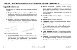 CAPÍTULO 2 - RESPONSABILIDADES DO UTILIZADOR, PREPARAÇÃO DA MÁQUINA E INSPEÇÃO
2-4 – Plataforma Elevatória JLG – 3123902
Inspeção de pré-arranque
A inspeção de pré-arranque deve incluir todas as operações
seguintes:
1. Limpeza - Verificar a presença de derrames de fluidos (óleos,
combustível ou eletrólito de bateria) ou objetos estranhos
nas superfícies. Comunicar os derrames ao pessoal de manu-
tenção.
2. Estrutura - Inspecionar a estrutura da máquina para identifi-
car sinais de mossas, danos, fendas nas soldas ou elementos
metálicos principais ou outras discrepâncias.
3. Autocolantes e avisos - Verificar o estado de limpeza e legi-
bilidade. Verificar se existe algum autocolante ou aviso em
falta. Verificar se todos os autocolantes e avisos se encon-
tram limpos e substituir os elementos em falta.
4. Manuais de Operação e Segurança - Verificar se o reci-
piente estanque da máquina contém um exemplar do
Manual de Operação e Segurança, Manual de Segurança de
Compatibilidade Eletromagnética (apenas nos mercados
ANSI) e o Manual de Responsabilidades ANSI (apenas nos
mercados ANSI).
5. Inspeção exterior - Consultar a Figura 2-2., a Figura 2-3. e a
Figura 2-4.
6. Bateria - Carregar, conforme necessário.
7. Combustível (máquinas equipadas com gerador) - Atestar,
conforme necessário.
8. Óleo do motor (máquinas equipadas com gerador) - Verifi-
car se o nível de óleo do motor se situa na marca máxima
(Full) da vareta e se a tampa do bocal de enchimento se
encontra bem fechada.
9. Fluido hidráulico - Verificar o nível do fluido hidráulico.
Atestar, conforme necessário, com o fluido hidráulico ade-
quado.
10. Acessórios - Consultar o Manual de Operação e Segurança
de cada acessório instalado na máquina para obter instru-
ções específicas de inspeção, operação e manutenção.
Fendasemelementosmetálicosprincipais Fendasnassoldas
 