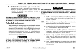 CAPÍTULO 2 - RESPONSABILIDADES DO UTILIZADOR, PREPARAÇÃO DA MÁQUINA E INSPEÇÃO
3123902 – Plataforma Elevatória JLG – 2-5
11. Verificação de funcionamento - Após a conclusão da Ins-
peção Exterior, verificar o funcionamento de todos os siste-
mas numa área livre de obstáculos aéreos e no solo. Para
instruções de operação mais específicas, consultar o
Capítulo 4 deste manual.
DESLIGAR IMEDIATAMENTE A MÁQUINA, EM CASO DE QUALQUER ANOMALIA DO FUN-
CIONAMENTO! COMUNICAR A ANOMALIA AO PESSOAL DE MANUTENÇÃO. NÃO UTILI-
ZAR A MÁQUINA, ATÉ ESTA SER CONSIDERADA SEGURA PARA OPERAÇÃO.
Verificação de funcionamento
Deverá ser efetuada uma verificação do funcionamento de todos
os sistemas, após a conclusão da inspeção exterior, numa área
livre de obstáculos aéreos e no solo. Em primeiro lugar, utilizando
os comandos do posto inferior, verificar todas as funções contro-
ladas pelos comandos do posto inferior. Em seguida, utilizando
os comandos da plataforma, verificar todas as funções controla-
das pelos comandos da plataforma.
PARA EVITAR LESÕES CORPORAIS GRAVES, NÃO OPERAR A MÁQUINA SE ALGUMAS
DAS ALAVANCAS OU INTERRUPTORES DE CONTROLO DOS MOVIMENTOS DA PLATA-
FORMA NÃO REGRESSAREM À POSIÇÃO DE DESLIGADO QUANDO LIBERTADOS.
PARA EVITAR COLISÕES E LESÕES CORPORAIS, CASO A PLATAFORMA NÃO PARE
QUANDO UM INTERRUPTOR OU ALAVANCA DE COMANDO É LIBERTADO, REMOVER O
PÉ DO INTERRUPTOR DE PÉ OU UTILIZAR A PARAGEM DE EMERGÊNCIA PARA PARAR A
MÁQUINA.
1. Verificar os interruptores de fim-de-curso da lança. Elevar e
descer a lança inferior. Verificar se o funcionamento se efe-
tua com suavidade.
NOTA: Efetuar as verificações, começando por utilizar os comandos do
posto inferior e, depois, os comandos da plataforma.
2. Levantar, estender, retrair e baixar a lança superior. Verificar
se o funcionamento se efetua com suavidade.
3. Se a lança de torre não ficar apoiada no batente, com a
máquina na posição de armazenamento, o mastro vertical
encontra-se desequilibrado (i.e., fora da vertical).
4. Colocar a lança na posição de Retração ou Extensão em
vários ciclos, em vários graus de comprimentos de elevação.
Verificar se o funcionamento do telescópio se efetua com
suavidade.
5. Rodar a plataforma giratória um mínimo de 45 graus para a
esquerda e para a direita. Verificar se o movimento se efetua
com suavidade.
 