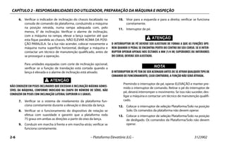 CAPÍTULO 2 - RESPONSABILIDADES DO UTILIZADOR, PREPARAÇÃO DA MÁQUINA E INSPEÇÃO
2-6 – Plataforma Elevatória JLG – 3123902
6. Verificar o indicador de inclinação do chassis localizado na
consola de comando da plataforma, conduzindo a máquina
na posição retraída, numa rampa adequada com, pelo
menos, 6° de inclinação. Verificar o alarme de inclinação,
com a máquina na rampa, elevar a lança superior até que
esta fique paralela ao chassis. NÃO ELEVAR ACIMA DA POSI-
ÇÃO PARALELA. Se a luz não acender, colocar novamente a
máquina numa superfície horizontal, desligar a máquina e
contactar um técnico de manutenção qualificado, antes de
se prosseguir a operação.
Para unidades equipadas com corte de inclinação opcional,
verificar se a função de translação está cortada quando a
lança é elevada e o alarme de inclinação está ativado.
NÃO CONDUZIR EM PISOS INCLINADOS QUE EXCEDAM A INCLINAÇÃO MÁXIMA ADMIS-
SÍVEL DA MÁQUINA, CONFORME INDICADO NA CHAPA DO NÚMERO DE SÉRIE. NÃO
CONDUZIR EM PISOS COM INCLINAÇÃO LATERAL SUPERIOR A 5 GRAUS.
7. Verificar se o sistema de nivelamento da plataforma fun-
ciona corretamente durante a elevação e descida da lança.
8. Verificar se o funcionamento do dispositivo de rotação se
efetua com suavidade e garantir que a plataforma roda
75 graus em ambas as direções a partir do eixo da lança.
9. Conduzir em marcha à frente e em marcha-atrás; verificar se
funciona corretamente.
10. Virar para a esquerda e para a direita; verificar se funciona
corretamente.
11. Interruptor de pé.
O INTERRUPTOR DE PÉ DEVERÁ SER AJUSTADO DE FORMA A QUE AS FUNÇÕES OPE-
REM QUANDO O PEDAL SE ENCONTRA PERTO DO CENTRO DO SEU CURSO. SE O INTER-
RUPTOR OPERAR APENAS NOS ÚLTIMOS 6 MM (1/4 IN) SUPERIORES OU INFERIORES
DO CURSO, DEVERÁ SER AJUSTADO.
WICHTIGNOTA
O INTERRUPTOR DE PÉ TEM DE SER ACIONADO ANTES DE SE ATIVAR QUALQUER TIPO DE
COMANDO DE FUNCIONAMENTO, CASO CONTRÁRIO, A FUNÇÃO NÃO SERÁ ATIVADA.
Premindo o interruptor de pé, operar ELEVAÇÃO e manter pre-
mido o interruptor de comando. Retirar o pé do interruptor de
pé, deverá interromper o movimento. Se isso não suceder, des-
ligar a máquina e contactar um técnico de manutenção qualifi-
cado.
12. Colocar o interruptor de seleção Plataforma/Solo na posição
Solo. Os comandos da plataforma não devem operar.
13. Colocar o interruptor de seleção Plataforma/Solo na posição
de desligado. Os comandos da Plataforma/Solo não devem
operar.
 