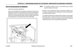 CAPÍTULO 2 - RESPONSABILIDADES DO UTILIZADOR, PREPARAÇÃO DA MÁQUINA E INSPEÇÃO
3123902 – Plataforma Elevatória JLG – 2-7
Teste de funcionamento do SkyGuard
A partir do consola da plataforma:
Testar a função SkyGuard, operando as funções de extensão do
telescópio e ativando o sensor SkyGuard. A função de extensão do
telescópio irá parar e será ativada a função de retração do telescó-
pio por um curto período de tempo, sendo acionada a buzina até o
sensor SkyGuard e o interruptor de pé serem desativados.
NOTA: Se instalada, certificar-se de que a luz rotativa azul se acende
quando o SkyGuard é ativado.
Desativar o sensor SkyGuard, soltar os comandos, desligar e vol-
tar a ligar o interruptor de pé, certificando-se de que está patente
um funcionamento normal.
Se o SkyGuard permanecer ativado após inversão ou interrupção
da função, premir e manter premido o interruptor de desativação
do SkyGuard para permitir a utilização normal das funções da
máquina até que o sensor SkyGuard seja desativado.
 