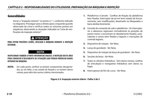 CAPÍTULO 2 - RESPONSABILIDADES DO UTILIZADOR, PREPARAÇÃO DA MÁQUINA E INSPEÇÃO
2-10 – Plataforma Elevatória JLG – 3123902
Generalidades
Iniciar a “Inspeção exterior” no ponto n.º 1, conforme indicado
no diagrama. Prosseguir para a direita (para a esquerda quando
observado de cima) e verificar todos os restantes pontos em
sequência, observando as situações indicadas na “Lista de veri-
ficações da inspeção exterior”.
PARA EVITAR POSSÍVEIS LESÕES, DESLIGAR A MÁQUINA DURANTE A INSPEÇÃO
EXTERIOR.
WICHTIGNOTA
INSPECIONAR TAMBÉM A PARTE INFERIOR DO CHASSIS. A INSPEÇÃO DESTA ÁREA
PODE CONDUZIR À DESCOBERTA DE SITUAÇÕES QUE PODEM PROVOCAR DANOS
EXTENSOS NA MÁQUINA.
NOTA: Em cada ponto, verificar se existem componentes desaperta-
dos ou em falta, o seu estado de fixação e se existem danos
visíveis, para além dos outros critérios mencionados.
1. Plataforma e Cancela - Cavilhas de fixação da plataforma
bem fixadas. Interruptor de pé em bom estado de funcio-
namento, sem modificações, desativado ou bloqueado; a
barra desliza livremente.
2. Consola de comando do solo e plataforma - Os interrupto-
res e alavancas regressam normalmente às posições de
ponto-morto e encontram-se devidamente fixados; auto-
colantes e avisos bem fixados e legíveis e marcações de
controlo legíveis.
3. Dispositivo de rotação - Ver Nota.
4. Lança de guindaste - Ver Nota.
5. Dispositivo de rotação da lança de guindaste - Ver Nota.
6. Secções da lança - Ver Nota.
7. Todos os cilindros hidráulicos - Sem danos visíveis, cavilhas
de articulação e mangueiras hidráulicas sem danos ou
fugas.
8. Interruptores de fim-de-curso - Ver Nota.
Figura 2-3. Inspeção exterior diária - Folha 2 de 3
 