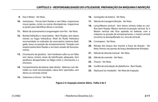 CAPÍTULO 2 - RESPONSABILIDADES DO UTILIZADOR, PREPARAÇÃO DA MÁQUINA E INSPEÇÃO
3123902 – Plataforma Elevatória JLG – 2-11
9. Eixo e Motor - Ver Nota.
10. Jante/pneu - Porcas bem fixadas e sem faltas. Inspecionar
roscas gastas, cortes ou outras discrepâncias. Inspecionar
as jantes para identificar danos e corrosão.
11. Motor de acionamento e engrenagem sem fim - Ver Nota.
12. Bomba hidráulica e reservatório - Bem fixados; sem danos
visíveis ou fugas hidráulicas. Nível do fluido hidráulico
recomendado no indicador do reservatório (sistema desli-
gado, lança na posição de armazenamento). Tampão com
respiro/vareta bem fixados e em bom estado de funciona-
mento.
13. Chumaceira da giratória - Sem hardware solto ou em falta;
sem danos visíveis; sinais de lubrificação adequada. Sem
parafusos desapertados ou folgas entre a chumaceira e a
estrutura.
14. Compartimento da bateria, lado direito - Baterias com ele-
trólito no nível recomendado; cabos bem apertados, sem
danos ou corrosão visível.
15. Cobertura e trincos - Ver Nota.
16. Carregador da bateria - Ver Nota.
17. Válvula de travagem/direção - Ver Nota.
18. Lança/Mastro vertical - Sem danos visíveis; todas as cavi-
lhas bem fixadas. Mastro vertical na posição vertical. Se o
Mastro vertical não ficar apoiada no batente, com a
máquina na posição de armazenamento, o mastro vertical
encontra-se desequilibrado (i.e., fora da vertical).
19. Contrapeso - Ver Nota.
20. Rótulas dos braços dos tirantes e fusos da direção - Ver
Nota. Pernos nas pontas do braço devidamente frenados.
21. Válvula de descida manual - Ver Nota.
22. Válvula de controlo - Ver Nota.
23. Chassis - Ver Nota.
24. Cavilha de articulação da plataforma - Bem fixada.
25. SkyGuard (se instalado) - Ver Nota de Inspeção.
Figura 2-4. Inspeção exterior diária - Folha 3 de 3
 
