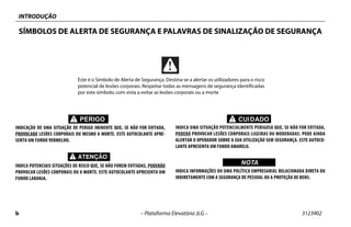 INTRODUÇÃO
b – Plataforma Elevatória JLG – 3123902
SÍMBOLOS DE ALERTA DE SEGURANÇA E PALAVRAS DE SINALIZAÇÃO DE SEGURANÇA
PERIGO
INDICAÇÃO DE UMA SITUAÇÃO DE PERIGO IMINENTE QUE, SE NÃO FOR EVITADA,
PROVOCARÁ LESÕES CORPORAIS OU MESMO A MORTE. ESTE AUTOCOLANTE APRE-
SENTA UM FUNDO VERMELHO.
INDICA POTENCIAIS SITUAÇÕES DE RISCO QUE, SE NÃO FOREM EVITADAS, PODERÃO
PROVOCAR LESÕES CORPORAIS OU A MORTE. ESTE AUTOCOLANTE APRESENTA UM
FUNDO LARANJA.
CUIDADO
INDICA UMA SITUAÇÃO POTENCIALMENTE PERIGOSA QUE, SE NÃO FOR EVITADA,
PODERÁ PROVOCAR LESÕES CORPORAIS LIGEIRAS OU MODERADAS. PODE AINDA
ALERTAR O OPERADOR SOBRE A SUA UTILIZAÇÃO SEM SEGURANÇA. ESTE AUTOCO-
LANTE APRESENTA UM FUNDO AMARELO.
WICHTIGNOTA
INDICA INFORMAÇÕES OU UMA POLÍTICA EMPRESARIAL RELACIONADA DIRETA OU
INDIRETAMENTE COM A SEGURANÇA DE PESSOAL OU A PROTEÇÃO DE BENS.
Este é o Símbolo de Alerta de Segurança. Destina-se a alertar os utilizadores para o risco
potencial de lesões corporais. Respeitar todas as mensagens de segurança identificadas
por este símbolo, com vista a evitar as lesões corporais ou a morte
 