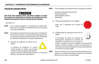 CAPÍTULO 3 - COMANDOS E INSTRUMENTOS DA MÁQUINA
3-2 – Plataforma Elevatória JLG – 3123902
Consola de comando inferior
PARA EVITAR LESÕES CORPORAIS GRAVES, NÃO OPERAR A MÁQUINA SE ALGUMAS
DAS ALAVANCAS OU INTERRUPTORES DE CONTROLO DOS MOVIMENTOS DA PLATA-
FORMA NÃO REGRESSAREM À POSIÇÃO DE DESLIGADO QUANDO LIBERTADOS.
(Ver Figura 3-1.)
NOTA: Com a máquina desligada, os interruptores de seleção Plata-
forma/Solo e de Paragem de Emergência devem ser colocados
na posição de desligados.
NOTA: O interruptor de acionamento de funções deve ser mantido pre-
mido de forma a operar as funções de Extensão, Elevação infe-
rior, Giratória, Elevação principal, Elevação do jib, Desativação
do nivelamento da plataforma e Rotação da plataforma.
1. Indicador de problemas no sistema (se ins-
talado)
O indicador de problemas no sistema
acende quando se verifica uma situação
anormal no motor do gerador (elevada tem-
peratura do óleo ou baixa pressão de óleo) ou, em máquinas
elétricas, uma falha no sistema elétrico.
NOTA: O motor desligar-se-á automaticamente nas seguintes condições:
Temperatura elevada do óleo do motor
Pressão baixa do óleo
Sobrevelocidade do motor
Sobretensão
2. Sobrecarga da plataforma (se instalada)
Indica que a plataforma tem excesso de
carga.
3. Gerador/botão de arranque do motor (se ins-
talado)
O interruptor do botão de arranque do
motor/gerador permite que o gerador seja
inicializado manualmente para carregar a
bateria. O gerador começará a trabalhar automaticamente
quando as baterias atingem o estado de carga baixa e o
interruptor de ativação do gerador na consola da plataforma
se encontra na posição Ligada.
NOTA: O motor não funciona se as baterias estiverem totalmente carre-
gadas ou se o interruptor de ativação do gerador na consola da
plataforma não estiver na posição Ligado.
 