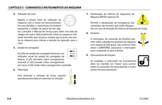 CAPÍTULO 3 - COMANDOS E INSTRUMENTOS DA MÁQUINA
3-4 – Plataforma Elevatória JLG – 3123902
4. Indicador de nível
Regista o tempo total de utilização da
máquina, com o motor em funcionamento.
Em caso de falha, o conta-horas irá também
apresentar o código de avaria de três dígi-
tos. Consultar o Manual de Serviço para obter uma lista de
códigos de avaria. Adicionalmente, existe um pequeno indi-
cador vermelho que irá piscar sempre que ocorrer uma ava-
ria na máquina para chamar a atenção do operador para o
visor.
5. Estado do carregador
Os LEDs de estado do carregador fornecem um
indicador visual do estado do carregador da
bateria. O LED vermelho indica carregamento
anormal. O LED amarelo indica carregamento
em curso. O LED verde indica carregamento concluído.
6. Telescópio
Para extensão e retração da Lança superior
quando posicionada em extensão ou retração.
7. Desativação do Sistema de Segurança da
Máquina (MSSO) (apenas CE)
Permite a desativação de emergência dos
comandos das funções que estão bloquea-
das em caso de ativação do Sistema de Deteção de Carga.
8. Giratória
O interruptor do comando da Giratória per-
mite rodar a plataforma giratória da máquina
num ângulo de 360 graus, não contínuo. Para
ativar a GIRATÓRIA, posicionar o interruptor
para a esquerda ou para a direita.
9. Acionamento de funções
Se instalado, o interruptor de acionamento
deve ser mantido em “baixo” para acionar
todos os comandos da lança quando o motor
estiver em funcionamento.
 