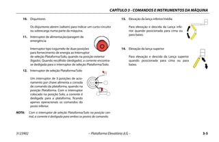 CAPÍTULO 3 - COMANDOS E INSTRUMENTOS DA MÁQUINA
3123902 – Plataforma Elevatória JLG – 3-5
10. Disjuntores
Os disjuntores abrem (saltam) para indicar um curto-circuito
ou sobrecarga numa parte da máquina.
11. Interruptor de alimentação/paragem de
emergência
Interruptor tipo cogumelo de duas posições
para fornecimento de energia ao Interruptor
de seleção Plataforma/Solo, quando na posição exterior
(ligado). Quando recolhido (desligado), a corrente encontra-
se desligada para o interruptor de seleção Plataforma/Solo.
12. Interruptor de seleção Plataforma/Solo
Um interruptor de 3 posições de acio-
namento por chave alimenta a consola
de comando da plataforma, quando na
posição Plataforma. Com o interruptor
colocado na posição Solo, a corrente é
desligada para a plataforma, ficando
apenas operacionais os comandos do
posto inferior.
NOTA: Com o interruptor de seleção Plataforma/Solo na posição cen-
tral, a corrente é desligada para ambos os postos de comando.
13. Elevação da lança inferior/média
Para elevação e descida da Lança infe-
rior quando posicionada para cima ou
para baixo.
14. Elevação da lança superior
Para elevação e descida da Lança superior
quando posicionada para cima ou para
baixo.
 