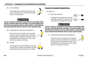 CAPÍTULO 3 - COMANDOS E INSTRUMENTOS DA MÁQUINA
3-6 – Plataforma Elevatória JLG – 3123902
15. Jib (se instalado)
O interruptor de controlo do jib permite a ele-
vação e descida do jib quando posicionado
para cima ou para baixo.
UTILIZAR A FUNÇÃO DE DESATIVAÇÃO DO NIVELAMENTO DA PLATAFORMA APENAS
PARA UM LIGEIRO NIVELAMENTO DA PLATAFORMA. A UTILIZAÇÃO INCORRETA PODE
DAR ORIGEM À DESLOCAÇÃO OU QUEDA DE CARGA/OCUPANTE. A NÃO OBSERVAÇÃO
DESTAS INSTRUÇÕES PODE PROVOCAR A MORTE OU LESÕES CORPORAIS GRAVES.
16. Desativação do nivelamento da plataforma
Interruptor de três posições para o operador
ajustar o sistema de nivelamento automático.
Este interruptor é utilizado para ajustar o nível
da plataforma em situações tais como subir/
descer uma superfície inclinada.
17. Rotação
O interruptor de controlo Rotação de três posi-
ções permite a rotação da plataforma quando
posicionado para a esquerda ou para a direita.
Consola de comando da plataforma
(Ver Figura 3-2.)
1. Modo de velocidade
A ativação do interruptor do modo de
velocidade permite ao operador uma
velocidade de translação alta ou baixa.
UTILIZAR A FUNÇÃO DE DESATIVAÇÃO DO NIVELAMENTO DA PLATAFORMA APENAS
PARA UM LIGEIRO NIVELAMENTO DA PLATAFORMA. A UTILIZAÇÃO INCORRETA PODE
DAR ORIGEM À DESLOCAÇÃO OU QUEDA DE CARGA/OCUPANTE. A NÃO OBSERVAÇÃO
DESTAS INSTRUÇÕES PODE PROVOCAR A MORTE OU LESÕES CORPORAIS GRAVES.
2. Desativação do nivelamento da plataforma
Interruptor de três posições para o operador
ajustar o sistema de nivelamento automático.
Este interruptor é utilizado para ajustar o nível
da plataforma em situações tais como subir/
descer uma superfície inclinada.
 
