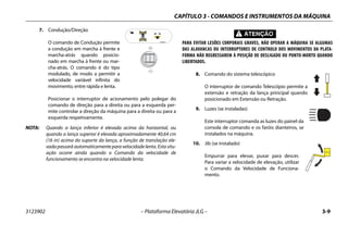 CAPÍTULO 3 - COMANDOS E INSTRUMENTOS DA MÁQUINA
3123902 – Plataforma Elevatória JLG – 3-9
7. Condução/Direção
O comando de Condução permite
a condução em marcha à frente e
marcha-atrás quando posicio-
nado em marcha à frente ou mar-
cha-atrás. O comando é do tipo
modulado, de modo a permitir a
velocidade variável infinita do
movimento, entre rápida e lenta.
Posicionar o interruptor de acionamento pelo polegar do
comando de direção para a direita ou para a esquerda per-
mite controlar a direção da máquina para a direita ou para a
esquerda respetivamente.
NOTA: Quando a lança inferior é elevada acima da horizontal, ou
quando a lança superior é elevada aproximadamente 40,64 cm
(16 in) acima do suporte da lança, a função de translação ele-
vada passará automaticamente para velocidade lenta. Esta situ-
ação ocorre ainda quando o Comando da velocidade de
funcionamento se encontra na velocidade lenta.
PARA EVITAR LESÕES CORPORAIS GRAVES, NÃO OPERAR A MÁQUINA SE ALGUMAS
DAS ALAVANCAS OU INTERRUPTORES DE CONTROLO DOS MOVIMENTOS DA PLATA-
FORMA NÃO REGRESSAREM À POSIÇÃO DE DESLIGADO OU PONTO-MORTO QUANDO
LIBERTADOS.
8. Comando do sistema telescópico
O interruptor de comando Telescópio permite a
extensão e retração da lança principal quando
posicionado em Extensão ou Retração.
9. Luzes (se instaladas)
Este interruptor comanda as luzes do painel da
consola de comando e os faróis dianteiros, se
instalados na máquina.
10. Jib (se instalado)
Empurrar para elevar, puxar para descer.
Para variar a velocidade de elevação, utilizar
o Comando da Velocidade de Funciona-
mento.
 