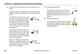 CAPÍTULO 3 - COMANDOS E INSTRUMENTOS DA MÁQUINA
3-10 – Plataforma Elevatória JLG – 3123902
11. Interruptor de desativação do Toque Leve/SkyGuard (se ins-
talado)
A máquina pode estar equipada com uma de três opções.
Poderá ter o Toque Leve, SkyGuard, ou o Toque Leve e Sky-
Guard.
Se instalado com Toque Leve, este
interruptor permite que as funções
que foram interrompidas pelo sistema
de Toque Leve voltem a ser acionadas
à velocidade lenta, permitindo ao ope-
rador afastar a plataforma do obstá-
culo que provocou a situação de
encerramento.
Se instalado com SkyGuard, este inter-
ruptor permite que as funções que
foram interrompidas pelo sistema Sky-
Guard voltem a ser acionadas, permi-
tindo ao operador retomar a utilização
das funções da máquina.
Se estiver instalado com Toque Leve e
SkyGuard, o interruptor funciona da
forma acima descrita e permite ao ope-
rador desativar o sistema cujo funcio-
namento foi interrompido.
12. Elevação da lança inferior
Para elevação e descida da Lança inferior e
média quando posicionada para cima ou
para baixo. A elevação superior não funciona
quando a elevação inferior se encontra em
operação.
13. Rotação da plataforma
O interruptor de controlo Rotação da plata-
forma permite ao operador rodar o cesto para a
esquerda ou para a direita quando posicionado
na direção desejada.
 