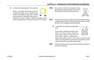 CAPÍTULO 3 - COMANDOS E INSTRUMENTOS DA MÁQUINA
3123902 – Plataforma Elevatória JLG – 3-11
14. Comando da velocidade de funcionamento
Ajusta a velocidade das funções da lança e
da giratória. Rodar para a esquerda para
reduzir a velocidade e rodar para a direita,
para aumentar a velocidade. Para ajustar o
Sentido de marcha, Giratória e Elevação principal, rodar o
botão totalmente para a esquerda, até se ouvir um “clique”.
NOTA: Para acionar o Punho de comando de eleva-
ção principal da lança/Giratória, puxar o anel
de bloqueio, por baixo do punho, para cima.
NOTA: O Punho de comando de elevação principal da lança/Giratória é
carregado por uma mola e regressa automaticamente à posição
de ponto-morto (desligada) quando libertado.
15. Controlador da elevação principal/gira-
tória
Proporciona a elevação principal e gira-
tória. Para elevar a lança, empurrar o
punho para a frente; puxar para trás,
para descer. Mover o punho para a
direita para rodar à direita e mover para a esquerda, para
rodar à esquerda. Mover o punho de comando ativa os inter-
ruptores para iniciar as funções selecionadas.
NOTA: A elevação inferior não funciona quando a elevação principal se
encontra em operação.
 