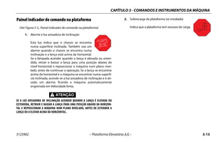 CAPÍTULO 3 - COMANDOS E INSTRUMENTOS DA MÁQUINA
3123902 – Plataforma Elevatória JLG – 3-13
Painel indicador de comando na plataforma
(Ver Figura 3-3., Painel indicador de comando na plataforma)
1. Alarme e luz avisadora de inclinação
Esta luz indica que o chassis se encontra
numa superfície inclinada. Também soa um
alarme quando o chassis se encontra numa
inclinação e a lança está acima da horizontal.
Se a lâmpada acender quando a lança é elevada ou esten-
dida, retrair e baixar a lança para uma posição abaixo do
nível horizontal e reposicionar a máquina num plano nive-
lado, antes de continuar a operação. Se a lança se encontrar
acima da horizontal e a máquina se encontrar numa superfí-
cie inclinada, acende-se a luz avisadora de inclinação e é ati-
vado um alarme, ficando a máquina automaticamente
engrenada em Velocidade lenta.
SE A LUZ AVISADORA DE INCLINAÇÃO ACENDER QUANDO A LANÇA É ELEVADA OU
ESTENDIDA, RETRAIR E BAIXAR A LANÇA PARA UMA POSIÇÃO ABAIXO DA HORIZON-
TAL E REPOSICIONAR A MÁQUINA NUM PLANO NIVELADO, ANTES DE ESTENDER A
LANÇA OU A ELEVAR ACIMA DA HORIZONTAL.
2. Sobrecarga da plataforma (se instalada)
Indica que a plataforma tem excesso de carga.
 