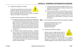 CAPÍTULO 3 - COMANDOS E INSTRUMENTOS DA MÁQUINA
3123902 – Plataforma Elevatória JLG – 3-15
3. Indicador de problemas no sistema
O indicador de problemas no sistema acende
quando se verifica uma situação anormal no
motor do gerador (elevada temperatura do
óleo ou baixa pressão de óleo) ou, em todas as máquinas
elétricas, uma falha no sistema elétrico.
As quatro causas prováveis de uma falha no sistema são:
a. O tempo de ativação de sete segundos foi ultrapassado
ou a função foi selecionada antes de ativar o interruptor
de pé. O sistema interpreta esta situação como uma
falha, tal como se o interruptor de pé estivesse encra-
vado na posição inferior ou se um interruptor de função
estivesse preso na posição Ligado. Voltar a acionar o
interruptor de pé para fornecer energia aos comandos
e apagar a luz.
b. Foi atingido o limite máximo de energia e a máquina
não se mexe. Esta situação poderia ocorrer quando a
máquina bloqueia ou quando se tenta conduzir sobre
um piso irregular ou em rampas íngremes que excedam
a inclinação máxima admissível da máquina. Esta situa-
ção é comparável ao abrandamento do motor quando
se exige que este forneça mais energia do que aquela
que ele consegue debitar.
c. As baterias estão quase descarregadas, e devem ser car-
regadas brevemente para que a máquina não pare num
local pouco conveniente.
d. Existe uma outra falha num dos circuitos. Se esse for
o caso, determinar a causa contando o código de inter-
mitência, um número de sinais intermitentes seguidos
de uma pausa e seguidos novamente de um certo
número de sinais intermitentes, e consultar o manual
de reparação.
NOTA: O motor desligar-se-á automaticamente nas seguintes condições:
Temperatura elevada do óleo do motor
Pressão baixa do óleo do motor
Sobrevelocidade do motor
Sobretensão do gerador
4. Indicador de sentido de condução
Quando a lança é rodada ficando sobre os
pneus traseiros ou ainda mais em ambas as
direções, o indicador de sentido de condu-
ção acende-se quando a função de condu-
ção é selecionada. Este é um sinal para que o operador
verifique se o controlo de condução está a ser operado na
direção adequada (ou seja, controlar situações de inversão).
 