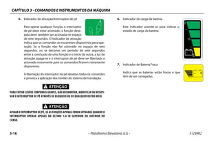 CAPÍTULO 3 - COMANDOS E INSTRUMENTOS DA MÁQUINA
3-16 – Plataforma Elevatória JLG – 3123902
5. Indicador de ativação/Interruptor de pé
Para operar qualquer função, o interruptor
de pé deve estar acionado; a função dese-
jada deve também ser acionada no espaço
de sete segundos. O indicador de ativação
indica que os comandos se encontram disponíveis para ope-
ração. Se a função não for acionada no espaço de sete
segundos, ou se decorrer um período de sete segundos
entre a conclusão de uma função e o início da outra, a luz de
ativação apaga-se e o interruptor de pé deve ser libertado e
acionado novamente para os comandos ficarem novamente
disponíveis.
A libertação do interruptor de pé desativa todos os comandos
e provoca a aplicação dos travões do sistema de translação.
PARA EVITAR LESÕES CORPORAIS GRAVES, NÃO DESMONTAR, MODIFICAR OU DESATI-
VAR O INTERRUPTOR DE PÉ ATRAVÉS DE BLOQUEIO OU DE QUALQUER OUTRO MEIO.
AFINAR O INTERRUPTOR DE PÉ, SE AS FUNÇÕES APENAS FOREM ATIVADAS QUANDO O
INTERRUPTOR OPERAR APENAS NO ÚLTIMO 1/4 IN SUPERIOR OU INFERIOR DO
CURSO.
6. Indicador de carga da bateria
Este indicador acende-se para indicar o
estado de carga da bateria.
7. Indicador de Bateria Fraca
Indica que as baterias estão fracas e que
têm de ser carregadas.
 