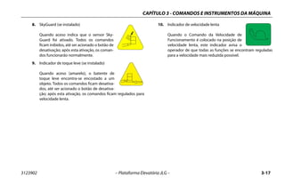 CAPÍTULO 3 - COMANDOS E INSTRUMENTOS DA MÁQUINA
3123902 – Plataforma Elevatória JLG – 3-17
8. SkyGuard (se instalado)
Quando aceso indica que o sensor Sky-
Guard foi ativado. Todos os comandos
ficam inibidos, até ser acionado o botão de
desativação; após esta ativação, os coman-
dos funcionarão normalmente.
9. Indicador de toque leve (se instalado)
Quando aceso (amarelo), o batente de
toque leve encontra-se encostado a um
objeto. Todos os comandos ficam desativa-
dos, até ser acionado o botão de desativa-
ção; após esta ativação, os comandos ficam regulados para
velocidade lenta.
10. Indicador de velocidade lenta
Quando o Comando da Velocidade de
Funcionamento é colocado na posição de
velocidade lenta, este indicador avisa o
operador de que todas as funções se encontram reguladas
para a velocidade mais reduzida possível.
 