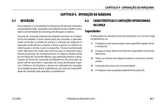 CAPÍTULO 4 - OPERAÇÃO DA MÁQUINA
3123902 – Plataforma Elevatória JLG – 4-1
CAPÍTULO 4. OPERAÇÃO DA MÁQUINA
4.1 DESCRIÇÃO
Esta máquina é uma plataforma elevatória de pessoal hidráulica
autopropulsionada, equipada com plataforma de trabalho insta-
lada na extremidade de uma lança de elevação e rotativa.
O posto de comando primário da máquina encontra-se na plata-
forma de trabalho. A partir deste posto de comando, o operador
pode comandar o sentido da marcha e a direção da máquina. O
operador pode elevar ou baixar a lança superior ou inferior ou
rodá-la para a direita e para a esquerda. A lança normal pode
rodar 360 graus de modo não contínuo para a esquerda e para
direita da posição de armazenamento. A máquina dispõe ainda
de um Posto de Comando Inferior, cuja operação provoca a desa-
tivação do Posto de Comando da Plataforma. Os comandos do
posto inferior permitem a operação da Lança de Elevação Supe-
rior e Inferior e da Giratória, e devem ser utilizados em situações
de emergência para descer a plataforma, em caso de impossibili-
dade de comando pelo operador na plataforma.
4.2 CARACTERÍSTICAS E LIMITAÇÕES OPERACIONAIS
DA LANÇA
Capacidades
A lança pode ser elevada acima da horizontal, com ou sem carga
na plataforma, se:
1. A máquina estar posicionada numa superfície regular, firme
e horizontal.
2. A carga se situar dentro do limite de capacidade nominal do
fabricante.
3. Todos os sistemas da máquina estarem a funcionar correta-
mente.
4. A pressão dos pneus ser a recomendada.
5. A máquina estar equipada originalmente pela JLG.
 