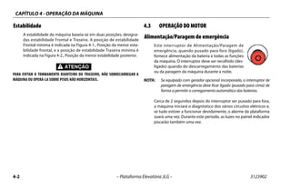CAPÍTULO 4 - OPERAÇÃO DA MÁQUINA
4-2 – Plataforma Elevatória JLG – 3123902
Estabilidade
A estabilidade da máquina baseia-se em duas posições, designa-
das estabilidade Frontal e Traseira. A posição de estabilidade
Frontal mínima é indicada na Figura 4-1., Posição da menor esta-
bilidade frontal, e a posição de estabilidade Traseira mínima é
indicada na Figura 4-2., Posição da menor estabilidade posterior.
PARA EVITAR O TOMBAMENTO DIANTEIRO OU TRASEIRO, NÃO SOBRECARREGAR A
MÁQUINA OU OPERÁ-LA SOBRE PISOS NÃO HORIZONTAIS.
4.3 OPERAÇÃO DO MOTOR
Alimentação/Paragem de emergência
Este interruptor de Alimentação/Paragem de
emergência, quando puxado para fora (ligado),
fornece alimentação da bateria a todas as funções
da máquina. O interruptor deve ser recolhido (des-
ligado) quando do descarregamento das baterias
ou da paragem da máquina durante a noite.
NOTA: Se equipado com gerador opcional incorporado, o interruptor de
paragem de emergência deve ficar ligado (puxado para cima) de
forma a permitir o carregamento automático das baterias.
Cerca de 2 segundos depois do interruptor ser puxado para fora,
a máquina iniciará o diagnóstico dos vários circuitos elétricos e,
se tudo estiver a funcionar devidamente, o alarme da plataforma
soará uma vez. Durante este período, as luzes no painel indicador
piscarão também uma vez.
 