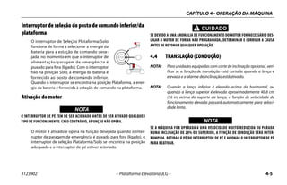 CAPÍTULO 4 - OPERAÇÃO DA MÁQUINA
3123902 – Plataforma Elevatória JLG – 4-5
Interruptor de seleção do posto de comando inferior/da
plataforma
O interruptor de Seleção Plataforma/Solo
funciona de forma a selecionar a energia da
bateria para a estação de comando dese-
jada, no momento em que o interruptor de
alimentação/paragem de emergência é
puxado para fora (ligado). Com o interruptor
fixo na posição Solo, a energia da bateria é
fornecida ao posto de comando inferior.
Quando o interruptor se encontra na posição Plataforma, a ener-
gia da bateria é fornecida à estação de comando na plataforma.
Ativação do motor
WICHTIGNOTA
O INTERRUPTOR DE PÉ TEM DE SER ACIONADO ANTES DE SER ATIVADO QUALQUER
TIPO DE FUNCIONAMENTO. CASO CONTRÁRIO, A FUNÇÃO NÃO OPERA.
O motor é ativado e opera na função desejada quando o inter-
ruptor de paragem de emergência é puxado para fora (ligado), o
interruptor de seleção Plataforma/Solo se encontra na posição
adequada e o interruptor de pé estiver acionado.
CUIDADO
SE DEVIDO A UMA ANOMALIA DE FUNCIONAMENTO DO MOTOR FOR NECESSÁRIO DES-
LIGAR O MOTOR DE FORMA NÃO PROGRAMADA, DETERMINAR E CORRIGIR A CAUSA
ANTES DE RETOMAR QUALQUER OPERAÇÃO.
4.4 TRANSLAÇÃO (CONDUÇÃO)
NOTA: Para unidades equipadas com corte de inclinação opcional, veri-
ficar se a função de translação está cortada quando a lança é
elevada e o alarme de inclinação está ativado.
NOTA: Quando a lança inferior é elevada acima da horizontal, ou
quando a lança superior é elevada aproximadamente 40,6 cm
(16 in) acima do suporte da lança, a função de velocidade de
funcionamento elevada passará automaticamente para veloci-
dade lenta.
WICHTIGNOTA
SE A MÁQUINA FOR OPERADA A UMA VELOCIDADE MUITO REDUZIDA OU PARADA
NUMA INCLINAÇÃO DE 20% OU SUPERIOR, A FUNÇÃO DE CONDUÇÃO SERÁ INTER-
ROMPIDA. RETIRAR O PÉ DO INTERRUPTOR DE PÉ E ACIONAR O INTERRUPTOR DE PÉ
PARA REATIVAR.
 