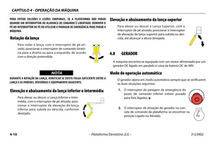 CAPÍTULO 4 - OPERAÇÃO DA MÁQUINA
4-10 – Plataforma Elevatória JLG – 3123902
PARA EVITAR COLISÕES E LESÕES CORPORAIS, SE A PLATAFORMA NÃO PARAR
QUANDO UM INTERRUPTOR OU ALAVANCA DE COMANDO É LIBERTADO, REMOVER O
PÉ DO INTERRUPTOR DE PÉ OU UTILIZAR A PARAGEM DE EMERGÊNCIA PARA PARAR A
MÁQUINA.
Rotação da lança
Para rodar a lança, com o interruptor de pé ati-
vado, posicionar o interruptor de comando Girató-
ria para a direita ou para a esquerda, de acordo
com a direção pretendida.
WICHTIGNOTA
DURANTE A ROTAÇÃO DA LANÇA, VERIFICAR SE EXISTE FOLGA SUFICIENTE ENTRE A
LANÇA E AS PAREDES, DIVISÓRIAS E EQUIPAMENTO ADJACENTE.
Elevação e abaixamento da lança inferior e intermédia
Para elevar ou descer a Lança Inferior e Inter-
média, com o interruptor de pé ativado, posi-
cionar o interruptor de elevação da lança
inferior para subida ou descida, conforme
desejado.
Elevação e abaixamento da lança superior
Para elevar ou descer a Lança Superior, com o
interruptor de pé ativado, posicionar o interruptor
de elevação da lança superior para subida ou des-
cida, até alcançar a altura desejada.
4.8 GERADOR
A máquina encontra-se equipada com um motor alimentado por um
gerador DC ligado em paralelo à caixa da bateria DC de 48V.
Modo de operação automática
O gerador opera em modo automático sempre que se verificarem
as duas situações seguintes.
1. O interruptor de paragem de emergência do
posto de comando inferior estiver puxado
para fora (ligado), e:
2. O interruptor de ativação do gerador na con-
sola de comando da plataforma se encontrar na
posição Ligado ou Ativado.
 