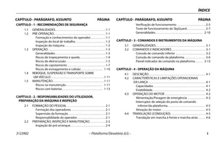 3123902 – Plataforma Elevatória JLG – i
CAPÍTULO - PARÁGRAFO, ASSUNTO PÁGINA CAPÍTULO - PARÁGRAFO, ASSUNTO PÁGINA
ÍNDICE
CAPÍTULO - 1 - RECOMENDAÇÕES DE SEGURANÇA
1.1 GENERALIDADES. . . . . . . . . . . . . . . . . . . . . . . . . . . . . . . . . . . . . 1-1
1.2 PRÉ-OPERAÇÃO. . . . . . . . . . . . . . . . . . . . . . . . . . . . . . . . . . . . . . 1-1
Formação e conhecimentos do operador. . . . . . . . . . . 1-1
Inspeção do local de trabalho . . . . . . . . . . . . . . . . . . . . . . 1-2
Inspeção da máquina . . . . . . . . . . . . . . . . . . . . . . . . . . . . . . 1-3
1.3 OPERAÇÃO . . . . . . . . . . . . . . . . . . . . . . . . . . . . . . . . . . . . . . . . . . 1-3
Generalidades . . . . . . . . . . . . . . . . . . . . . . . . . . . . . . . . . . . . . 1-3
Riscos de tropeçamento e queda. . . . . . . . . . . . . . . . . . . 1-4
Riscos de eletrocussão . . . . . . . . . . . . . . . . . . . . . . . . . . . . . 1-5
Riscos de capotamento . . . . . . . . . . . . . . . . . . . . . . . . . . . . 1-7
Riscos de esmagamento e colisão . . . . . . . . . . . . . . . . 1-10
1.4 REBOQUE, SUSPENSÃO E TRANSPORTE SOBRE
UM VEÍCULO . . . . . . . . . . . . . . . . . . . . . . . . . . . . . . . . . . . . . . .1-11
1.5 MANUTENÇÃO. . . . . . . . . . . . . . . . . . . . . . . . . . . . . . . . . . . . . .1-11
Riscos na manutenção . . . . . . . . . . . . . . . . . . . . . . . . . . . 1-11
Riscos com baterias. . . . . . . . . . . . . . . . . . . . . . . . . . . . . . 1-13
CAPÍTULO - 2 - RESPONSABILIDADES DO UTILIZADOR,
PREPARAÇÃO DA MÁQUINA E INSPEÇÃO
2.1 FORMAÇÃO DO PESSOAL . . . . . . . . . . . . . . . . . . . . . . . . . . . . 2-1
Formação dos operadores . . . . . . . . . . . . . . . . . . . . . . . . . 2-1
Supervisão da formação . . . . . . . . . . . . . . . . . . . . . . . . . . . 2-1
Responsabilidade do operador. . . . . . . . . . . . . . . . . . . . . 2-1
2.2 PREPARAÇÃO, INSPEÇÃO E MANUTENÇÃO. . . . . . . . . . . . 2-2
Inspeção de pré-arranque. . . . . . . . . . . . . . . . . . . . . . . . . . 2-4
Verificação de funcionamento . . . . . . . . . . . . . . . . . . . . . 2-5
Teste de funcionamento do SkyGuard. . . . . . . . . . . . . . 2-7
Generalidades. . . . . . . . . . . . . . . . . . . . . . . . . . . . . . . . . . . 2-10
CAPÍTULO - 3 - COMANDOS E INSTRUMENTOS DA MÁQUINA
3.1 GENERALIDADES. . . . . . . . . . . . . . . . . . . . . . . . . . . . . . . . . . . . . 3-1
3.2 COMANDOS E INDICADORES . . . . . . . . . . . . . . . . . . . . . . . . . 3-1
Consola de comando inferior . . . . . . . . . . . . . . . . . . . . . . 3-2
Consola de comando da plataforma. . . . . . . . . . . . . . . . 3-6
Painel indicador de comando na plataforma. . . . . . 3-13
CAPÍTULO - 4 - OPERAÇÃO DA MÁQUINA
4.1 DESCRIÇÃO. . . . . . . . . . . . . . . . . . . . . . . . . . . . . . . . . . . . . . . . . . 4-1
4.2 CARACTERÍSTICAS E LIMITAÇÕES OPERACIONAIS
DA LANÇA . . . . . . . . . . . . . . . . . . . . . . . . . . . . . . . . . . . . . . . . . . 4-1
Capacidades . . . . . . . . . . . . . . . . . . . . . . . . . . . . . . . . . . . . . . 4-1
Estabilidade . . . . . . . . . . . . . . . . . . . . . . . . . . . . . . . . . . . . . . . 4-2
4.3 OPERAÇÃO DO MOTOR . . . . . . . . . . . . . . . . . . . . . . . . . . . . . . 4-2
Alimentação/Paragem de emergência . . . . . . . . . . . . . 4-2
Interruptor de seleção do posto de comando
inferior/da plataforma. . . . . . . . . . . . . . . . . . . . . . . . . . . . 4-5
Ativação do motor. . . . . . . . . . . . . . . . . . . . . . . . . . . . . . . . . 4-5
4.4 TRANSLAÇÃO (CONDUÇÃO). . . . . . . . . . . . . . . . . . . . . . . . . . 4-5
Translação em marcha à frente e marcha-atrás . . . . . 4-6
 
