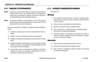 CAPÍTULO 4 - OPERAÇÃO DA MÁQUINA
4-14 – Plataforma Elevatória JLG – 3123902
4.14 PARAGEM E ESTACIONAMENTO
NOTA: Quando as unidades alimentadas por bateria estiverem estacio-
nadas durante a noite, as baterias devem ser carregadas de
acordo com as instruções no Capítulo 2 de forma a assegurar a
sua disponibilidade no dia de trabalho seguinte.
NOTA: As máquinas elétricas são equipadas com um cabo estático
devido aos picos de eletricidade estática. O cabo encontra-se na
parte posterior do chassis da máquina.
Para parar e estacionar a máquina, proceder conforme indicado a
seguir:
1. Conduzir a máquina para uma área razoavelmente bem pro-
tegida.
2. Verificar se a lança está descida sobre o eixo posterior.
3. Desligar a Paragem de Emergência nos Comandos da Plata-
forma.
4. Desligar a Paragem de Emergência nos Comandos do Posto
Inferior. Posicionar o interruptor de Seleção Plataforma/Solo
na posição central de desligado.
5. Se necessário, cobrir os Comandos da Plataforma, de modo a
proteger as placas de instruções, autocolantes de aviso e
comandos de operação dos elementos.
4.15 ELEVAÇÃO E AMARRAÇÃO DA MÁQUINA
Ver Figura 4-4.
Elevação
1. Ver a chapa do número de série, consultar o capítulo Especi-
ficações deste manual ou pesar a máquina, para determinar
o seu Peso bruto.
2. Colocar a lança na posição de armazenamento.
3. Remover da máquina todos os objetos soltos.
4. Fixar o dispositivo e o equipamento de suspensão apenas
nos pontos de suspensão designados.
5. Controlar e ajustar as condições de operação com cabos ou
cordas, de modo a impedir os danos na máquina e a assegu-
rar que se mantenha nivelada.
Amarração
1. Colocar a lança na posição de armazenamento.
2. Remover da máquina todos os objetos soltos.
3. Fixar o chassis e a plataforma através de cabos ou correntes
de resistência adequada.
 