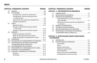 ii – Plataforma Elevatória JLG – 3123902
ÍNDICE
CAPÍTULO - PARÁGRAFO, ASSUNTO PÁGINA CAPÍTULO - PARÁGRAFO, ASSUNTO PÁGINA
4.5 DIREÇÃO . . . . . . . . . . . . . . . . . . . . . . . . . . . . . . . . . . . . . . . . . . . . 4-8
4.6 PLATAFORMA . . . . . . . . . . . . . . . . . . . . . . . . . . . . . . . . . . . . . . . 4-8
Carregamento a partir do nível do solo. . . . . . . . . . . . . 4-8
Carregamento a partir de posições acima
do nível do solo . . . . . . . . . . . . . . . . . . . . . . . . . . . . . . . . . . 4-8
Ajustamento do nivelamento da plataforma . . . . . . . 4-9
Rotação da plataforma . . . . . . . . . . . . . . . . . . . . . . . . . . . . 4-9
4.7 LANÇA . . . . . . . . . . . . . . . . . . . . . . . . . . . . . . . . . . . . . . . . . . . . . . 4-9
Rotação da lança . . . . . . . . . . . . . . . . . . . . . . . . . . . . . . . . . 4-10
Elevação e abaixamento da lança inferior
e intermédia . . . . . . . . . . . . . . . . . . . . . . . . . . . . . . . . . . . . 4-10
Elevação e abaixamento da lança superior . . . . . . . . 4-10
4.8 GERADOR . . . . . . . . . . . . . . . . . . . . . . . . . . . . . . . . . . . . . . . . . . 4-10
Modo de operação automática . . . . . . . . . . . . . . . . . . . 4-10
Modo de operação apenas por bateria . . . . . . . . . . . . 4-11
Modo de operação (carregamento) manual . . . . . . . 4-11
4.9 CONVERSOR . . . . . . . . . . . . . . . . . . . . . . . . . . . . . . . . . . . . . . . . 4-12
4.10 VELOCIDADES DE FUNCIONAMENTO DA MÁQUINA . . .4-12
4.11 DESATIVAÇÃO DO SISTEMA DE SEGURANÇA
DA MÁQUINA (MSSO) (APENAS CE) . . . . . . . . . . . . . . . . . 4-12
4.12 FUNCIONAMENTO DO SKYGUARD. . . . . . . . . . . . . . . . . . . 4-13
4.13 PROCEDIMENTO DE SINCRONIZAÇÃO DA LANÇA . . . . 4-13
4.14 PARAGEM E ESTACIONAMENTO . . . . . . . . . . . . . . . . . . . . . 4-14
4.15 ELEVAÇÃO E AMARRAÇÃO DA MÁQUINA. . . . . . . . . . . . 4-14
Elevação . . . . . . . . . . . . . . . . . . . . . . . . . . . . . . . . . . . . . . . . . 4-14
Amarração . . . . . . . . . . . . . . . . . . . . . . . . . . . . . . . . . . . . . . . 4-14
CAPÍTULO - 5 - PROCEDIMENTOS DE EMERGÊNCIA
5.1 GENERALIDADES . . . . . . . . . . . . . . . . . . . . . . . . . . . . . . . . . . . . 5-1
5.2 NOTIFICAÇÃO DE INCIDENTES . . . . . . . . . . . . . . . . . . . . . . . 5-1
5.3 OPERAÇÃO DE EMERGÊNCIA . . . . . . . . . . . . . . . . . . . . . . . . . 5-1
Impossibilidade de controlo da máquina
pelo operador . . . . . . . . . . . . . . . . . . . . . . . . . . . . . . . . . . . 5-1
Aprisionamento/encravamento da plataforma
ou da lança . . . . . . . . . . . . . . . . . . . . . . . . . . . . . . . . . . . . . . 5-2
5.4 REBOQUE DE EMERGÊNCIA . . . . . . . . . . . . . . . . . . . . . . . . . . 5-2
5.5 SISTEMA DE DESCIDA MANUAL . . . . . . . . . . . . . . . . . . . . . . 5-2
5.6 DESATIVAÇÃO MANUAL DA GIRATÓRIA . . . . . . . . . . . . . . 5-2
5.7 DESATIVAÇÃO DO SISTEMA DE SEGURANÇA
DA MÁQUINA (MSSO) (APENAS CE) . . . . . . . . . . . . . . . . . . 5-3
CAPÍTULO - 6 - ESPECIFICAÇÕES GERAIS E MANUTENÇÃO
DO OPERADOR
6.1 INTRODUÇÃO . . . . . . . . . . . . . . . . . . . . . . . . . . . . . . . . . . . . . . . 6-1
6.2 ESPECIFICAÇÕES DE OPERAÇÃO . . . . . . . . . . . . . . . . . . . . . 6-1
Capacidades . . . . . . . . . . . . . . . . . . . . . . . . . . . . . . . . . . . . . . 6-2
Pneus. . . . . . . . . . . . . . . . . . . . . . . . . . . . . . . . . . . . . . . . . . . . . 6-3
Dados de dimensões . . . . . . . . . . . . . . . . . . . . . . . . . . . . . . 6-3
Tabela de especificações . . . . . . . . . . . . . . . . . . . . . . . . . . 6-4
Fluido hidráulico . . . . . . . . . . . . . . . . . . . . . . . . . . . . . . . . . . 6-4
Pesos Críticos para a Estabilidade . . . . . . . . . . . . . . . . . . 6-6
Localização dos números de série. . . . . . . . . . . . . . . . . . 6-6
 