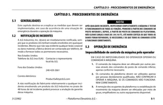 CAPÍTULO 5 - PROCEDIMENTOS DE EMERGÊNCIA
3123902 – Plataforma Elevatória JLG – 5-1
CAPÍTULO 5. PROCEDIMENTOS DE EMERGÊNCIA
5.1 GENERALIDADES
Este capítulo destina-se a explicar as medidas que devem ser
implementadas, em caso de ocorrência de uma situação de
emergência durante a operação da máquina.
5.2 NOTIFICAÇÃO DE INCIDENTES
A JLG Industries, Inc. deverá ser imediatamente notificada, sem-
pre que os produtos JLG tenham estado envolvidos em quaisquer
incidentes. Mesmo que não seja evidente qualquer lesão corporal
ou dano material, a fábrica deverá ser contactada por telefone, de
modo a fornecer todos os pormenores necessários.
Nos Estados Unidos:
Telefone da JLG (nos EUA): Contactar o representante
local da JLG.
Fora dos Estados Unidos:
240-420-2661
Correio eletrónico:
ProductSafety@JLG.com
A não notificação do fabricante relativamente a qualquer inci-
dente envolvendo um produto da JLG Industries no prazo de
48 horas de tal incidente poderá provocar a anulação da garantia
dessa máquina.
WICHTIGNOTA
APÓS QUALQUER INCIDENTE, INSPECIONAR COMPLETAMENTE A MÁQUINA E TESTAR
O FUNCIONAMENTO DE TODAS AS FUNÇÕES, PRIMEIRO A PARTIR DOS COMANDOS DO
POSTO INFERIOR E, DEPOIS, A PARTIR DO POSTO DE COMANDO DA PLATAFORMA.
NÃO ELEVAR CARGAS A MAIS DE 3 M (10 FT), ATÉ HAVER CERTEZA DE QUE TODOS OS
DANOS FORAM REPARADOS, SE NECESSÁRIO, E DE QUE TODOS OS COMANDOS ESTÃO
A FUNCIONAR CORRETAMENTE.
5.3 OPERAÇÃO DE EMERGÊNCIA
Impossibilidade de controlo da máquina pelo operador
EM CASO DE IMPOSSIBILIDADE DO OPERADOR OPERAR OU
COMANDAR A MÁQUINA:
1. O comando da máquina deve ser efetuado por outras pes-
soas através dos comandos do posto de comando inferior,
apenas conforme necessário.
2. Os comandos da plataforma devem ser utilizados apenas
por pessoas devidamente qualificadas. NÃO CONTINUAR A
OPERAR A MÁQUINA, SE OS COMANDOS NÃO FUNCIONA-
REM CORRETAMENTE.
3. A remoção dos ocupantes da plataforma e a estabilização do
movimento da máquina devem ser efetuadas por meio de
gruas, empilhadores ou outro equipamento disponível.
 