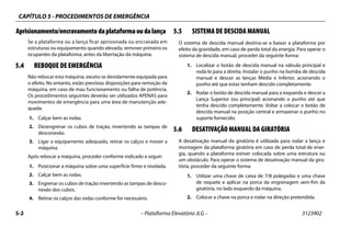 CAPÍTULO 5 - PROCEDIMENTOS DE EMERGÊNCIA
5-2 – Plataforma Elevatória JLG – 3123902
Aprisionamento/encravamentodaplataformaoudalança
Se a plataforma ou a lança ficar aprisionada ou encravada em
estruturas ou equipamento quando elevada, remover primeiro os
ocupantes da plataforma, antes da libertação da máquina.
5.4 REBOQUE DE EMERGÊNCIA
Não rebocar esta máquina, exceto se devidamente equipada para
o efeito. No entanto, estão previstas disposições para remoção da
máquina, em caso de mau funcionamento ou falha de potência.
Os procedimentos seguintes deverão ser utilizados APENAS para
movimentos de emergência para uma área de manutenção ade-
quada.
1. Calçar bem as rodas.
2. Desengrenar os cubos de tração, invertendo as tampas de
desconexão.
3. Ligar o equipamento adequado, retirar os calços e mover a
máquina.
Após rebocar a máquina, proceder conforme indicado a seguir:
1. Posicionar a máquina sobre uma superfície firme e nivelada.
2. Calçar bem as rodas.
3. Engrenar os cubos de tração invertendo as tampas de desco-
nexão dos cubos.
4. Retirar os calços das rodas conforme for necessário.
5.5 SISTEMA DE DESCIDA MANUAL
O sistema de descida manual destina-se a baixar a plataforma por
efeito da gravidade, em caso de perda total da energia. Para operar o
sistema de descida manual, proceder da seguinte forma:
1. Localizar o botão de descida manual na válvula principal e
rodá-lo para a direita. Instalar o punho na bomba de descida
manual e descer as lanças Média e Inferior, acionando o
punho até que estas tenham descido completamente.
2. Rodar o botão de descida manual para a esquerda e descer a
Lança Superior (ou principal) acionando o punho até que
tenha descido completamente. Voltar a colocar o botão de
descida manual na posição central e armazenar o punho no
suporte fornecido.
5.6 DESATIVAÇÃO MANUAL DA GIRATÓRIA
A desativação manual da giratória é utilizada para rodar a lança e
montagem da plataforma giratória em caso de perda total de ener-
gia, quando a plataforma estiver colocada sobre uma estrutura ou
um obstáculo. Para operar o sistema de desativação manual da gira-
tória, proceder da seguinte forma:
1. Utilizar uma chave de caixa de 7/8 polegadas e uma chave
de roquete e aplicar na porca da engrenagem sem-fim da
giratória, no lado esquerdo da máquina.
2. Colocar a chave na porca e rodar na direção pretendida.
 