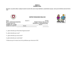 ANEXO 2
EXAMEN ORAL
Ejemplo: se puede utilizar cualquier examen escrito del cual se haya diseñado o presentado al grupo, solo que la dinámica será de forma
oral.
CENTRO TECNOLÓGICO SIGLO XXI
S.E.P. D.G.E.T.I. S.E.M.S.
DEPTO. SERVICIOS DOCENTES PRIMER PARCIAL FEB-JUL 2010
TIJUANA, BAJA CFA. DESARROLLO ORGANIZACIONAL
NOMBRE DEL ALUMN0:_________________________________________ GRUPO: __________
NOMBRE DEL MAESTRO: FECHA:
1.- ¿Qué entiendes por Desarrollo Organizacional?
2.- ¿Qué entiendes por crear?
3.- ¿Qué entiendes por innovación?
4.-¿Qué entiendes por creatividad?
5.-Menciona por lo menos tres de los problemas que soluciona el DO.
 