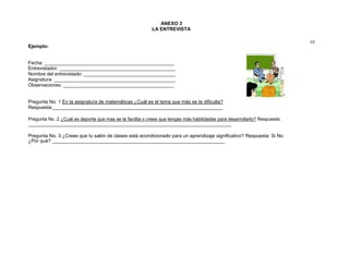 ANEXO 3
LA ENTREVISTA
10
Ejemplo:
Fecha: ________________________________________________
Entrevistador: ___________________________________________
Nombre del entrevistado: __________________________________
Asignatura: _____________________________________________
Observaciones: _________________________________________
Pregunta No. 1 En la asignatura de matemáticas ¿Cuál es el tema que más se te dificulta?
Respuesta:_______________________________________________________________
Pregunta No. 2 ¿Cuál es deporte que mas se te facilita o crees que tengas más habilidades para desarrollarlo? Respuesta:
_______________________________________________________________________________
Pregunta No. 3 ¿Crees que tu salón de clases está acondicionado para un aprendizaje significativo? Respuesta: Si No
¿Por qué? ________________________________________________________________
 