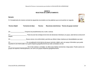 Manual de Técnicas e Instrumentos para facilitar la EVALUACIÓN DEL APRENDIZAJE
ANEXO 6
REACTIVOS DE COMPLETAMIENTO
Ejemplo:
IV.-Complementa de manera correcta los siguientes enunciados con las palabras que se encuentran en seguida.
Técnica Delphi Tormenta de ideas Técnica Reuniones electrónicas Técnica de grupo nominal
20.-___________________ Conjunto de procedimientos de un arte o ciencia.
21.-______________________ Trata de aunar las ventajas de la toma de decisiones individual y en grupo, esta técnica consta de 6
etapas.
22.-_____________________ Busca vencer a la conformidad y permite que afloren ideas creativas por descabelladas que sean.
23.- _____________________ Es una aplicación de la técnica de grupo nominal y delphi, pero con apoyo informático que puede
hacerse en una misma sala o con gente dispersa geográficamente que esté conectada a la red.
24.-_______________________ Es la más costosa y compleja, se utiliza para realizar previsiones a largo plazo. Puede usarse con
grupos de expertos interdisciplinares, así como con grupos dispersos geográficamente.
EVALUACIÓN DEL APRENDIZAJE 20
 