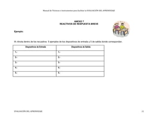 Manual de Técnicas e Instrumentos para facilitar la EVALUACIÓN DEL APRENDIZAJE
ANEXO 7
REACTIVOS DE RESPUESTA BREVE
Ejemplo:
III.-Anota dentro de los recuadros 5 ejemplos de los dispositivos de entrada y 5 de salida donde correspondan.
Dispositivos de Entrada Dispositivos de Salida
1.- 1.-
2.- 2.-
3.- 3.-
4.- 4.-
5.- 5.-
EVALUACIÓN DEL APRENDIZAJE 21
 