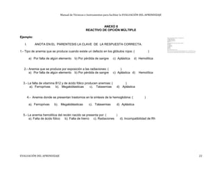 Manual de Técnicas e Instrumentos para facilitar la EVALUACIÓN DEL APRENDIZAJE
ANEXO 8
REACTIVO DE OPCIÓN MÚLTIPLE
Ejemplo:
I. ANOTA EN EL PARENTESIS LA CLAVE DE LA RESPUESTA CORRECTA.
1.- Tipo de anemia que se produce cuando existe un defecto en los glóbulos rojos: ( )
a) Por falta de algún elemento b) Por pérdida de sangre c) Aplástica d) Hemolítica
2.- Anemia que se produce por exposición a las radiaciones: ( )
a) Por falta de algún elemento b) Por pérdida de sangre c) Aplástica d) Hemolítica
3.- La falta de vitamina B12 y de ácido fólico producen anemias: ( )
a). Ferroprivas b). Megaloblasticas c). Talasemias d) Aplástica
4.- Anemia donde se presentan trastornos en la síntesis de la hemoglobina: ( )
a). Ferroprivas b). Megaloblasticas c). Talasemias d) Aplástica
5.- La anemia hemolítica del recién nacido se presenta por: ( )
a). Falta de ácido fólico b). Falta de hierro c). Radiaciones d). Incompatibilidad de Rh
EVALUACIÓN DEL APRENDIZAJE 22
 