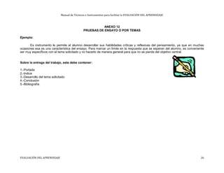 Manual de Técnicas e Instrumentos para facilitar la EVALUACIÓN DEL APRENDIZAJE
ANEXO 12
PRUEBAS DE ENSAYO O POR TEMAS
Ejemplo:
Es instrumento le permite al alumno desarrollar sus habilidades críticas y reflexivas del pensamiento, ya que en muchas
ocasiones esa es una característica del ensayo. Para marcar un límite en la respuesta que se esperan del alumno, es conveniente
ser muy específicos con el tema solicitado y no hacerlo de manera general para que no se pierda del objetivo central.
Sobre la entrega del trabajo, este debe contener:
1.-Portada
2.-Indice
3.-Desarrollo del tema solicitado
4.-Conclusión
5.-Bibliografía
EVALUACIÓN DEL APRENDIZAJE 26
 
