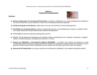 Manual de Técnicas e Instrumentos para facilitar la EVALUACIÓN DEL APRENDIZAJE
ANEXO 13
PRUEBAS ESTANDARIZADAS
Ejemplos:
a) Escala d observación d 0 a 6 años de Brunet-Lezine: se aplica en colaboración con el (la) psicólogo(a) para detectar en
que nivel de desarrollo se podría identificar un alumno con necesidades educativas especiales.
b) Prueba de lenguaje oral de Navarra: evalúa tanto el uso como el contenido y la forma del lenguaje oral.
c) Test Bohem de conceptos básicos: explora la comprensión del niño y está diseñada para comparar el resultado dentro
de un grupo de alumnos, aunque también puede utilizarse individualmente.
d) I.T.P.A: test que valora las aptitudes psicolingüísticas del niño.
e) T.A.L.E.: test de análisis de la lectoescritura. Se analizan niveles y características como: velocidad, comprensión, ortografía,
sintaxis, y contenido expresivo. Apropiado para niños de 8 y 10 años.
f) Examen de Habilidades y Conocimientos Básicos (EXHCOBA). : se utilizan como examen de admisión en varias
universidades públicas mexicanas. Evalúa competencias académicas esenciales de todas las áreas del conocimiento que se
aprenden desde la primaria hasta el bachillerato y que se suponen son necesarias para tener éxito en los estudios.
g) Examen de la Prueba Enlace: se usa para conocer los conocimientos y habilidades de la población estudiantil nacional.
EVALUACIÓN DEL APRENDIZAJE 27
 