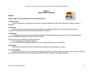 Manual de Técnicas e Instrumentos para facilitar la EVALUACIÓN DEL APRENDIZAJE
ANEXO 14
SIMULADORES ESCRITOS
Ejemplo:
Pasos a seguir para la elaboración de un Simulador Escrito.
1.-Escena inicial:
El alumno elaborará un programa de facturación en Access paquetería de office 2007 utilizando un diagrama de flujo o
flujograma.
2.-Opciones:
El alumno deberá considerar que la factura se relaciona con distintas entidades, por lo que deberá seleccionar las
entidades correctas para que el diseño lógico tenga sentido y coherencia.
3.-Secciones:
En cada sección debe tomarse una decisión estratégica, esta determinará la siguiente sección a la que deberá dirigirse.
(Usando el ROMBO, usado como prueba condicional, SI-NO).
Cada sección de una simulación contendrá dos partes:
a) Lista de preguntas o acciones especificas.
b) Lista de alternativas estratégicas abiertas que son un enlace para las secciones siguientes.
4.-Respuesta:
Son las acciones que se dan como retro alimentación después de haber elegido una opción.
5.-Fin del problema:
El simulador concluye una vez que siguiendo el diagrama de flujo nos permite realizar una corrida a pie y todos los nodos que
nos conectan a las distintas opciones y acciones nos permiten realizar una factura de cualquier producto.
EVALUACIÓN DEL APRENDIZAJE 28
 