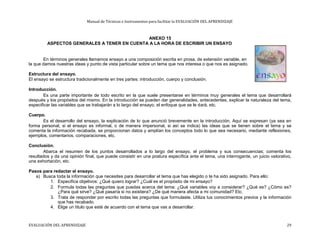 Manual de Técnicas e Instrumentos para facilitar la EVALUACIÓN DEL APRENDIZAJE
ANEXO 15
ASPECTOS GENERALES A TENER EN CUENTA A LA HORA DE ESCRIBIR UN ENSAYO
En términos generales llamamos ensayo a una composición escrita en prosa, de extensión variable, en
la que damos nuestras ideas y punto de vista particular sobre un tema que nos interesa o que nos es asignado.
Estructura del ensayo.
El ensayo se estructura tradicionalmente en tres partes: introducción, cuerpo y conclusión.
Introducción.
Es una parte importante de todo escrito en la que suele presentarse en términos muy generales el tema que desarrollará
después y los propósitos del mismo. En la introducción se pueden dar generalidades, antecedentes, explicar la naturaleza del tema,
especificar las variables que se trabajarán a lo largo del ensayo, el enfoque que se le dará, etc.
Cuerpo.
Es el desarrollo del ensayo, la explicación de lo que anunció brevemente en la introducción. Aquí se expresan (ya sea en
forma personal, si el ensayo es informal, o de manera impersonal, si así se indica) las ideas que se tienen sobre el tema y se
comenta la información recabada, se proporcionan datos y amplían los conceptos todo lo que sea necesario, mediante reflexiones,
ejemplos, comentarios, comparaciones, etc.
Conclusión.
Abarca el resumen de los puntos desarrollados a lo largo del ensayo, el problema y sus consecuencias; comenta los
resultados y da una opinión final, que puede consistir en una postura específica ante el tema, una interrogante, un juicio valorativo,
una exhortación, etc.
Pasos para redactar el ensayo.
a) Busca toda la información que necesites para desarrollar el tema que has elegido o te ha sido asignado. Para ello:
1. Especifica objetivos: ¿Qué quiero lograr? ¿Cuál es el propósito de mi ensayo?
2. Formula todas las preguntas que puedas acerca del tema: ¿Qué variables voy a considerar? ¿Qué es? ¿Cómo es?
¿Para qué sirve? ¿Qué pasaría si no existiera? ¿De qué manera afecta a mi comunidad? Etc.
3. Trata de responder por escrito todas las preguntas que formulaste. Utiliza tus conocimientos previos y la información
que has recabado.
4. Elige un titulo que esté de acuerdo con el tema que vas a desarrollar.
EVALUACIÓN DEL APRENDIZAJE 29
 
